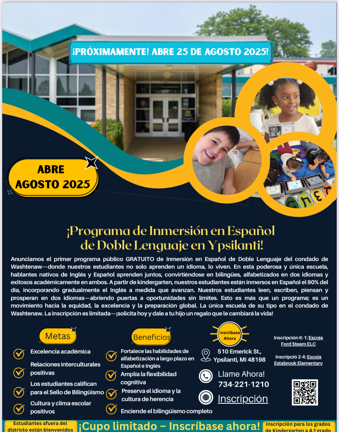 Información del folleto Imagen de cabecera: ¡Próximamente!  Inauguración agosto de 2025Imagen de la escuela e imágenes de estudiantes en círculos doradosLíneas doradas y turquesas ¡El primer programa escolar de inmersión en español bilingüe GRATUITO del condado de Washtenaw! Anunciamos el primer Programa Escolar de Inmersión en Español Bilingüe GRATUITO y GRATUITO del Condado de Washtenaw, donde nuestros estudiantes no solo aprenden un idioma, sino que lo viven. En esta poderosa academia única en su tipo, los hablantes nativos de inglés y español aprenden uno al lado del otro, convirtiéndose en bilingües, bilingües y académicamente exitosos en ambos idiomas. A partir del jardín de infantes, nuestros estudiantes están inmersos en el español el 90% del día, y el inglés se agrega gradualmente a medida que crecen. Nuestros estudiantes leen, escriben, piensan y prosperan en dos idiomas, lo que les abre las puertas a infinitas oportunidades. Esto es más que un programa; Es un movimiento hacia la equidad, la excelencia y la preparación global.  La única academia de este tipo en el condado de Washtenaw. Las inscripciones son limitadas— Metas	Beneficios	Regístrese ahora		Matrícula K-1 Elige Ford STEAM ELC  2-4 Inscripción Elija la Escuela Primaria Estabrook Excelencia Académica	Fortalece las habilidades de lectoescritura a largo plazo en español e inglés	510 Calle Emerick Ypsilanti, MI 4898	 Relaciones interculturales positivas	Expande la flexibilidad cognitiva	¡Llame Ahora! 734-221-1210	 Los estudiantes califican para el Sello de Alfabetización Bilingüe	Preserva el patrimonio, la lengua y la cultura	Registro	 			 			  Abierto a la escuela de elección Cupo limitado – ¡Regístrese ahora! Grados actualmente matriculados Kindergarten – 4º grado